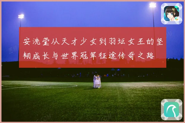 安洗莹从天才少女到羽坛女王的坚韧成长与世界冠军征途传奇之路