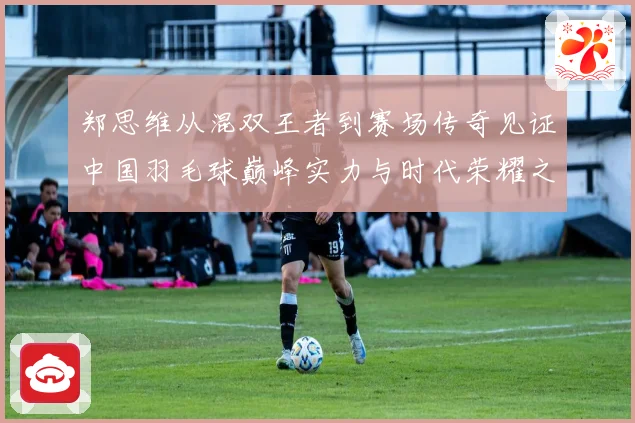 郑思维从混双王者到赛场传奇见证中国羽毛球巅峰实力与时代荣耀之路