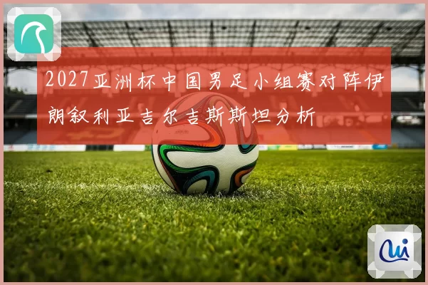 2027亚洲杯中国男足小组赛对阵伊朗叙利亚吉尔吉斯斯坦分析