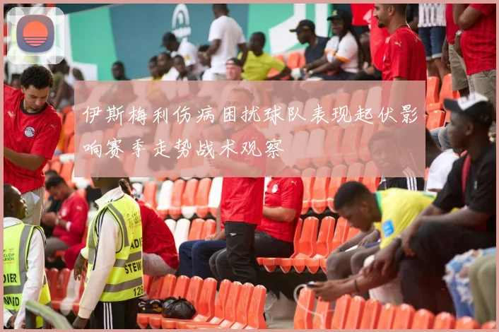 伊斯梅利伤病困扰球队表现起伏影响赛季走势战术观察