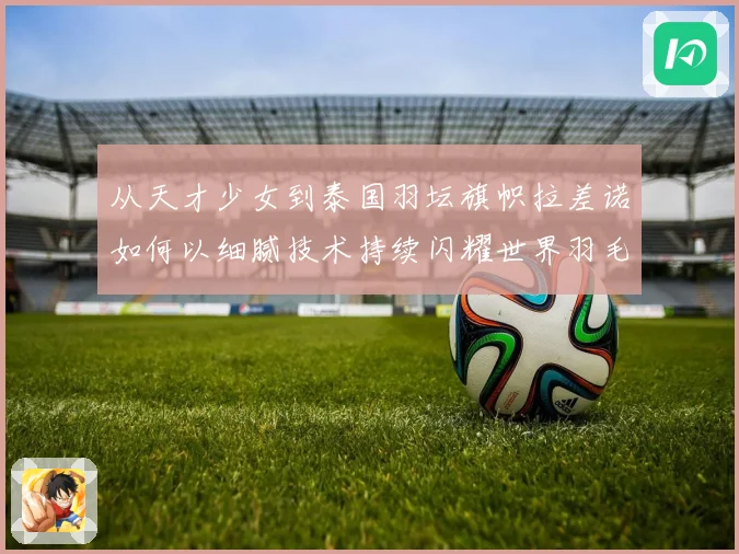 从天才少女到泰国羽坛旗帜拉差诺如何以细腻技术持续闪耀世界羽毛球赛场