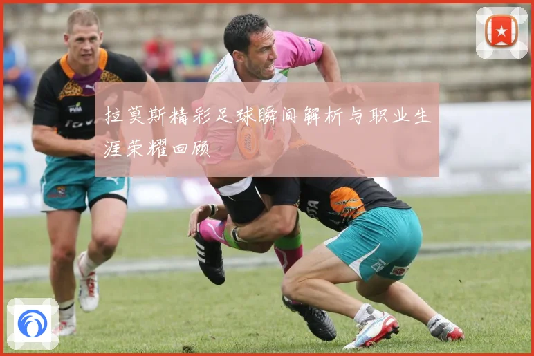 拉莫斯精彩足球瞬间解析与职业生涯荣耀回顾