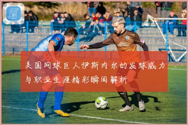 美国网球巨人伊斯内尔的发球威力与职业生涯精彩瞬间解析