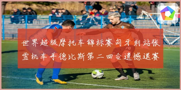 世界超级摩托车锦标赛匈牙利站张雪机车手德比斯第二回合遗憾退赛