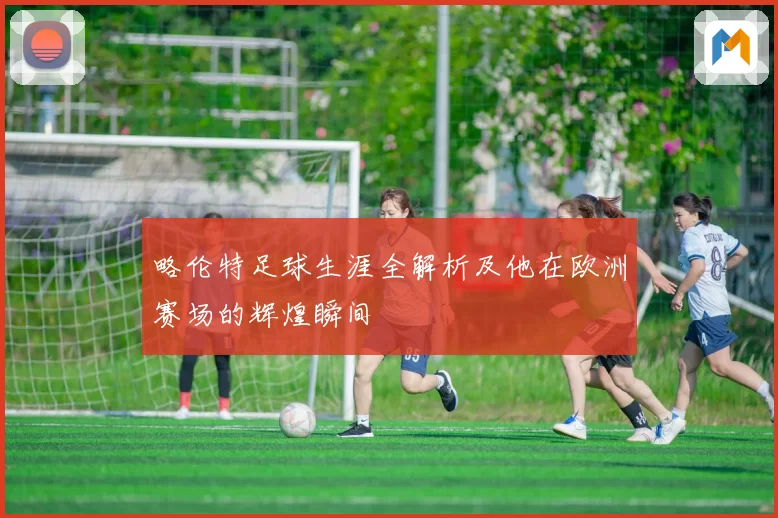 略伦特足球生涯全解析及他在欧洲赛场的辉煌瞬间