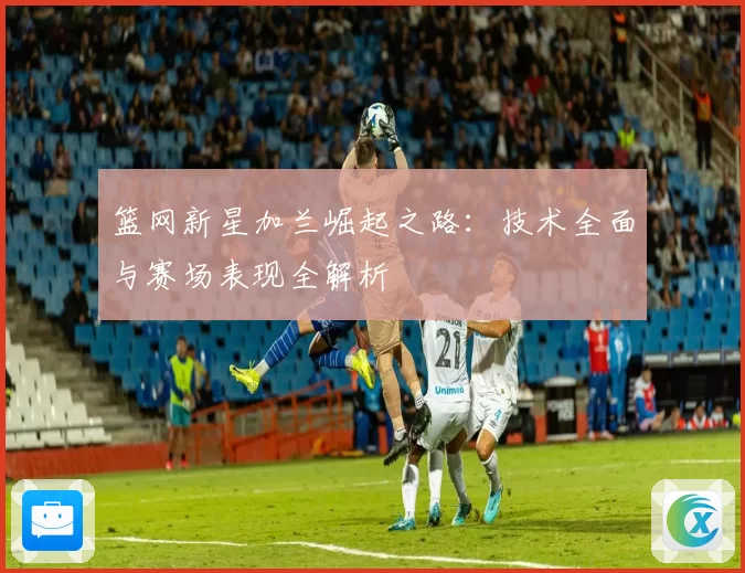 篮网新星加兰崛起之路：技术全面与赛场表现全解析