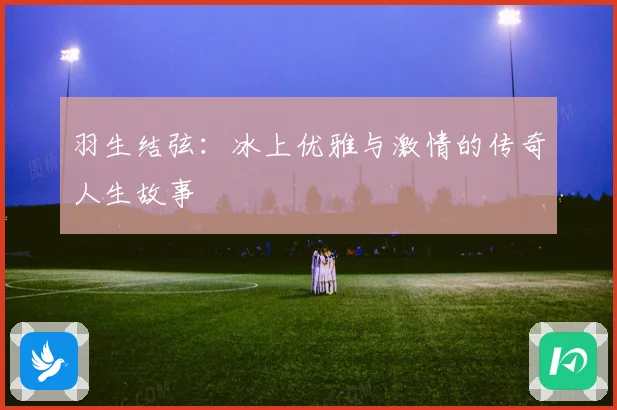 羽生结弦：冰上优雅与激情的传奇人生故事