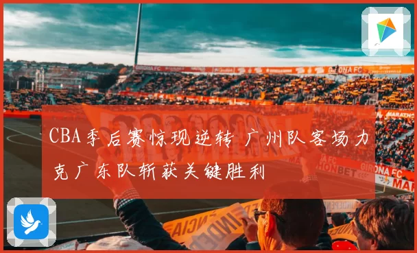 CBA季后赛惊现逆转 广州队客场力克广东队斩获关键胜利