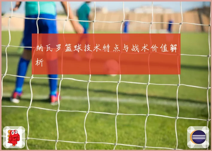 纳瓦罗篮球技术特点与战术价值解析