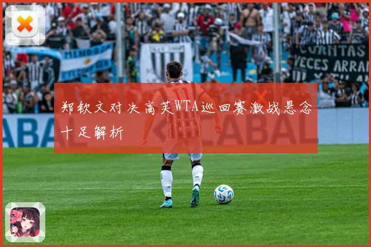 郑钦文对决高芙WTA巡回赛激战悬念十足解析