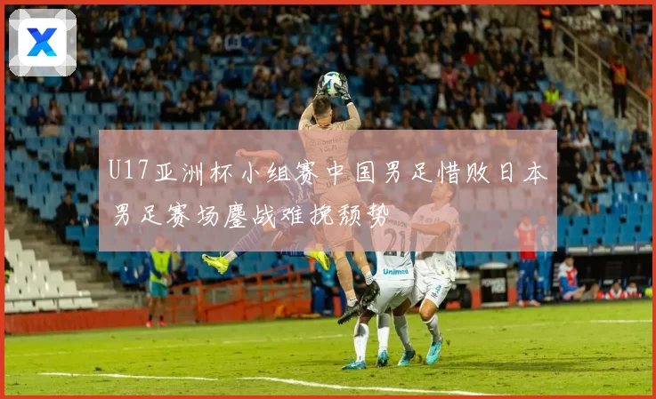 U17亚洲杯小组赛中国男足惜败日本男足赛场鏖战难挽颓势