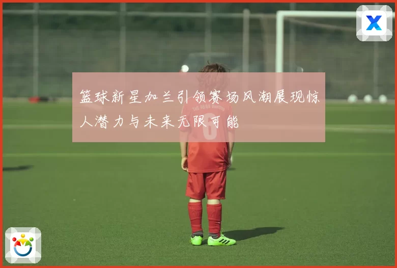 篮球新星加兰引领赛场风潮展现惊人潜力与未来无限可能