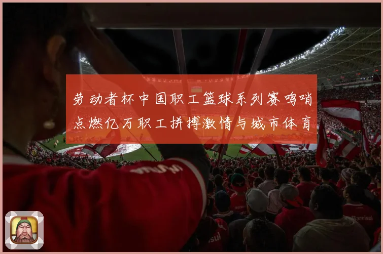 劳动者杯中国职工篮球系列赛鸣哨点燃亿万职工拼搏激情与城市体育赛场复盘