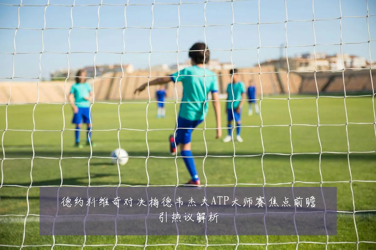 德约科维奇对决梅德韦杰夫ATP大师赛焦点前瞻引热议解析