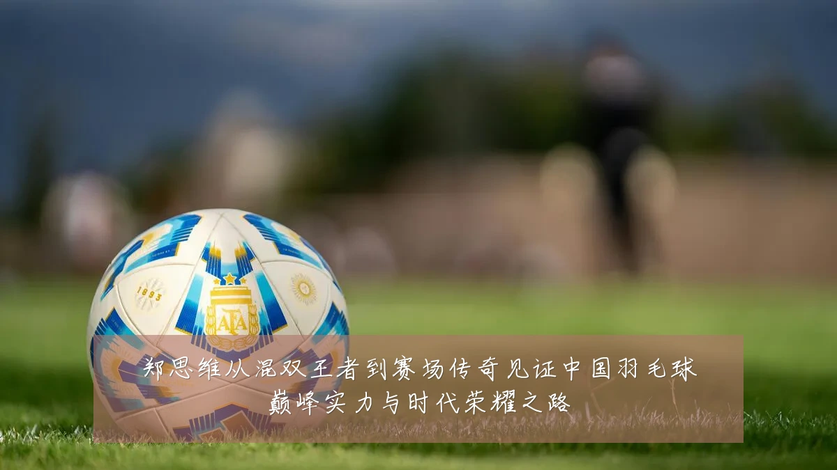 郑思维从混双王者到赛场传奇见证中国羽毛球巅峰实力与时代荣耀之路