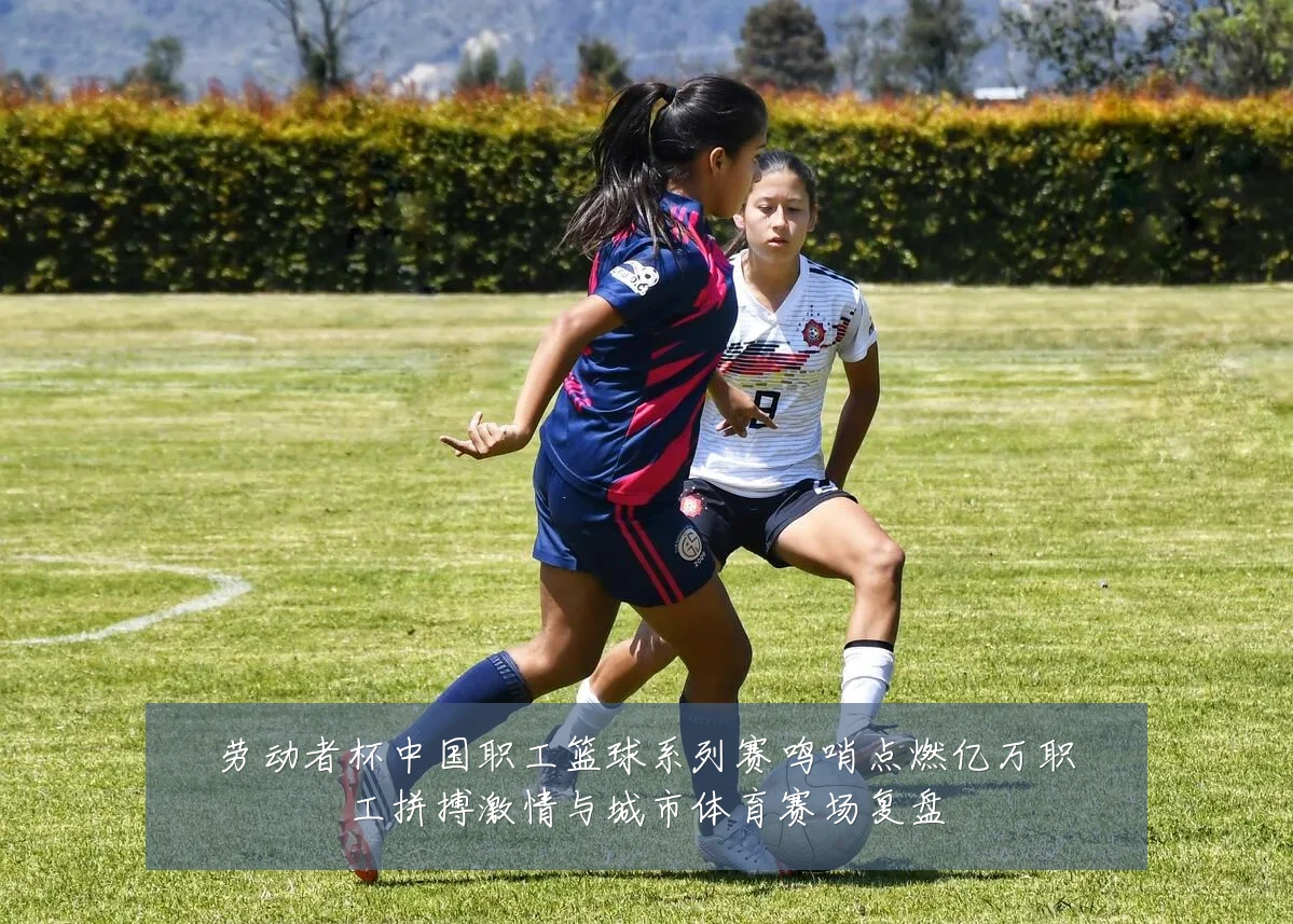 劳动者杯中国职工篮球系列赛鸣哨点燃亿万职工拼搏激情与城市体育赛场复盘