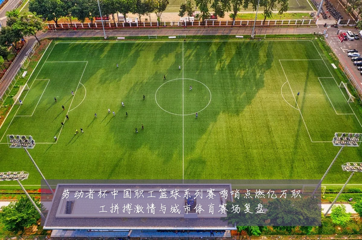 劳动者杯中国职工篮球系列赛鸣哨点燃亿万职工拼搏激情与城市体育赛场复盘