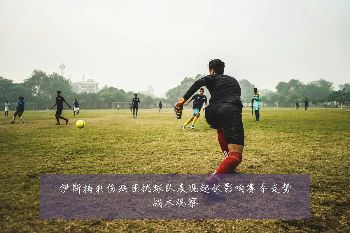 伊斯梅利伤病困扰球队表现起伏影响赛季走势战术观察
