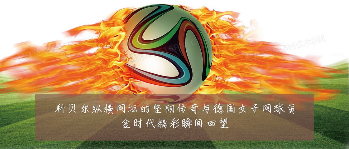 科贝尔纵横网坛的坚韧传奇与德国女子网球黄金时代精彩瞬间回望